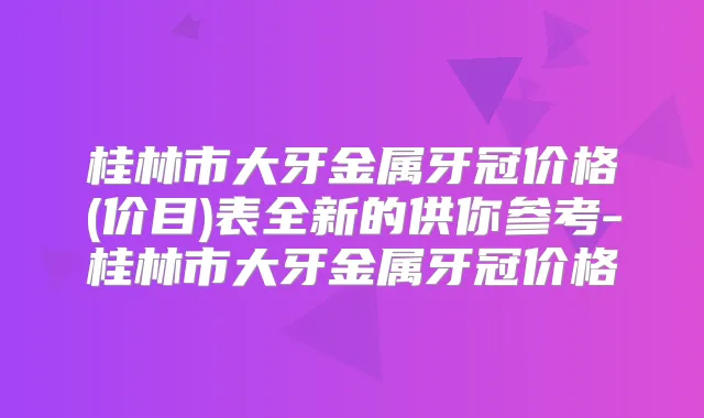 桂林市大牙金属牙冠价格(价目)表全新的供你参考-桂林市大牙金属牙冠价格