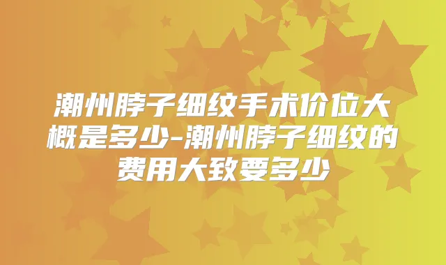 潮州脖子细纹手术价位大概是多少-潮州脖子细纹的费用大致要多少