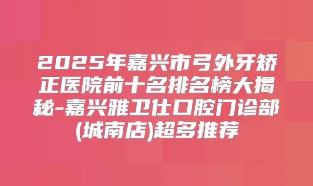 2025年嘉兴市弓外牙矫正医院前十名排名榜大揭秘-嘉兴雅卫仕口腔门诊部(城南店)超多推荐