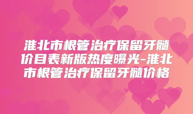 淮北市根管保留牙髓价目表新版热度曝光-淮北市根管保留牙髓价格