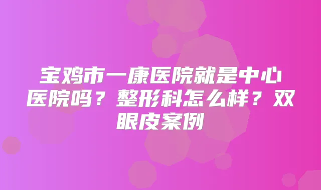 宝鸡市一康医院就是中心医院吗？整形科怎么样？双眼皮案例