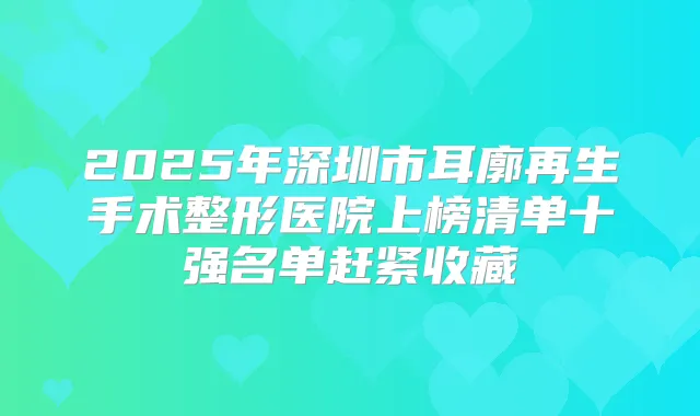 2025年深圳市耳廓再生手术整形医院上榜清单十强名单赶紧收藏