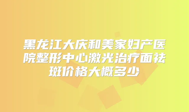 黑龙江大庆和美家妇产医院整形中心激光面祛斑价格大概多少