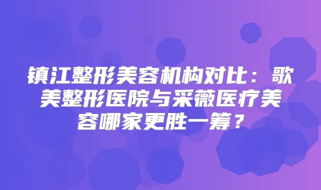 镇江整形美容机构对比：歌美整形医院与采薇医疗美容哪家更胜一筹？