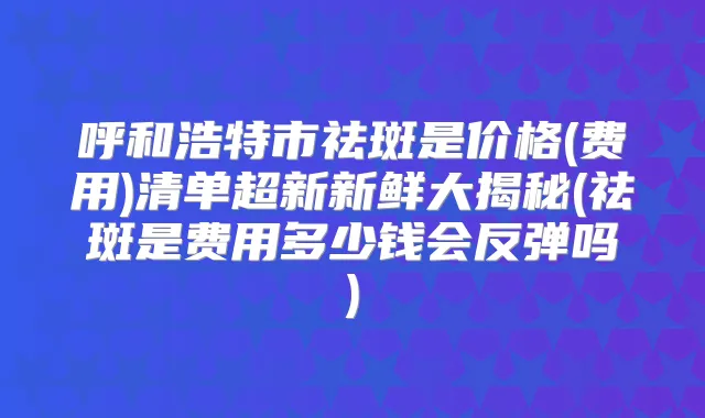 呼和浩特市祛斑是价格(费用)清单超新新鲜大揭秘(祛斑是费用多少钱会反弹吗)