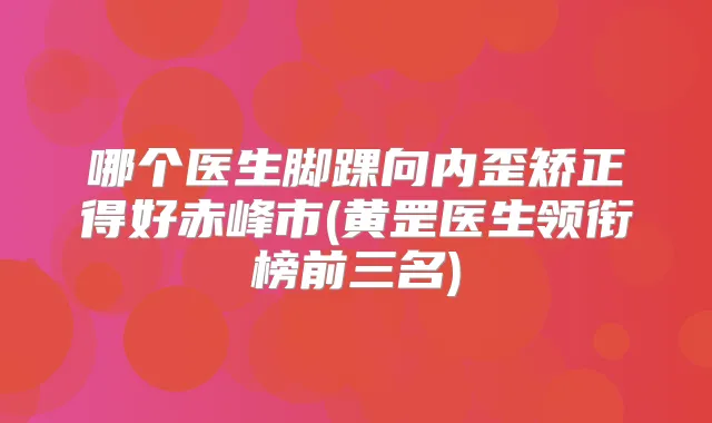 哪个医生脚踝向内歪矫正得好赤峰市(黄罡医生领衔榜前三名)