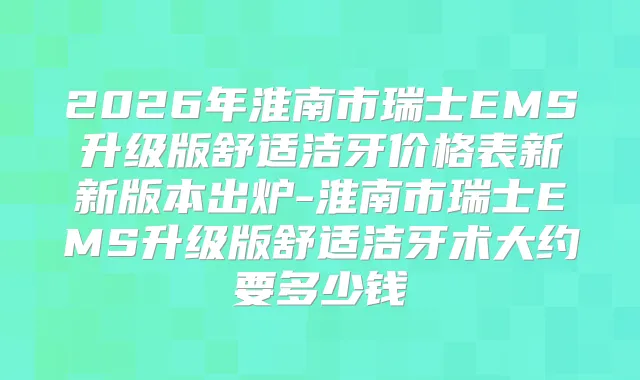 2026年淮南市瑞士EMS升级版舒适洁牙价格表新新版本出炉-淮南市瑞士EMS升级版舒适洁牙术大约要多少钱