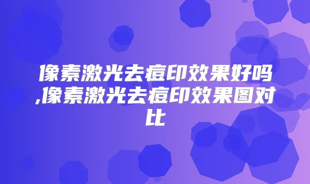 像素激光去痘印效果好吗,像素激光去痘印效果图对比
