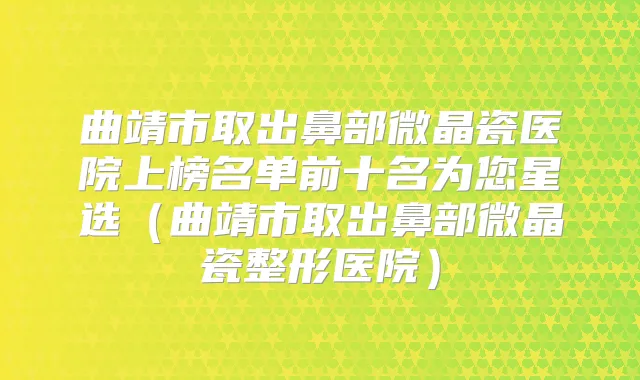 曲靖市取出鼻部微晶瓷医院上榜名单前十名为您星选（曲靖市取出鼻部微晶瓷整形医院）
