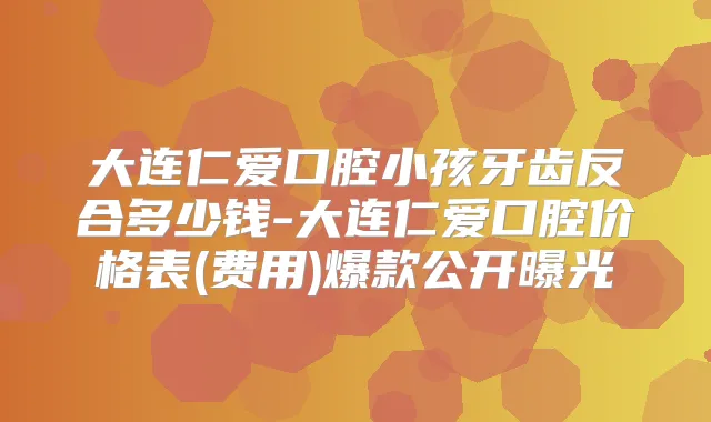 大连仁爱口腔小孩牙齿反合多少钱-大连仁爱口腔价格表(费用)爆款公开曝光