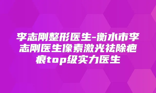李志刚整形医生-衡水市李志刚医生像素激光祛除疤痕top级实力医生