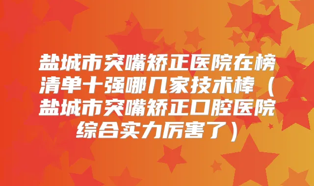盐城市突嘴矫正医院在榜清单十强哪几家技术棒（盐城市突嘴矫正口腔医院综合实力厉害了）