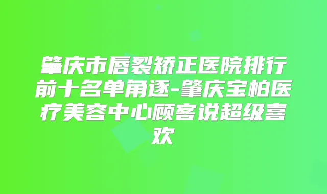 肇庆市唇裂矫正医院排行前十名单角逐-肇庆宝柏医疗美容中心顾客说超级喜欢