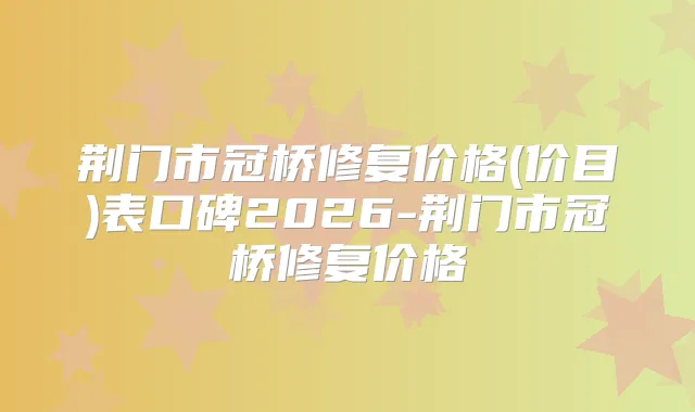荆门市冠桥修复价格(价目)表口碑2026-荆门市冠桥修复价格