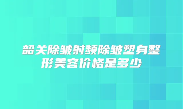 韶关除皱射频除皱塑身整形美容价格是多少