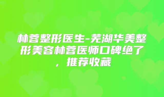 林蓉整形医生-芜湖华美整形美容林蓉医师口碑绝了，推荐收藏