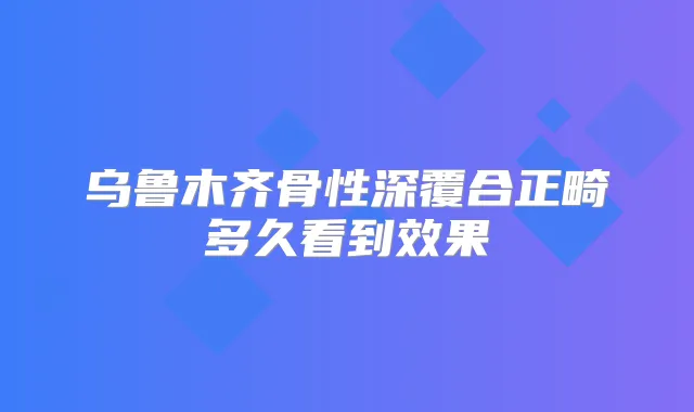 乌鲁木齐骨性深覆合正畸多久看到效果