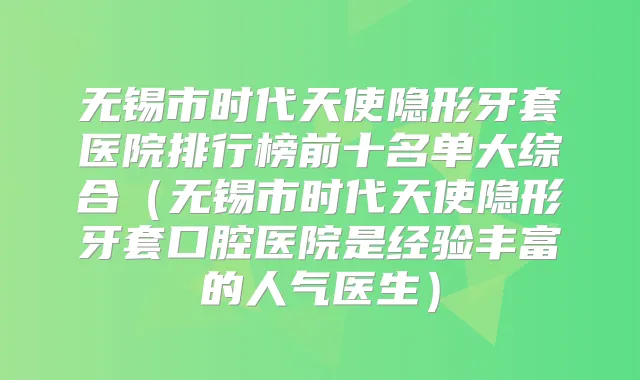 无锡市时代天使隐形牙套医院排行榜前十名单大综合（无锡市时代天使隐形牙套口腔医院是经验丰富的人气医生）