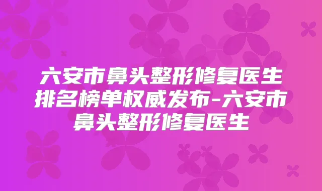 六安市鼻头整形修复医生排名榜单发布-六安市鼻头整形修复医生