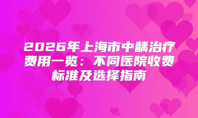2026年上海市中龋费用一览：不同医院收费标准及选择指南