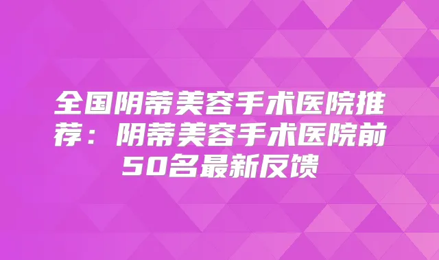 全国阴蒂美容手术医院推荐：阴蒂美容手术医院前50名新反馈