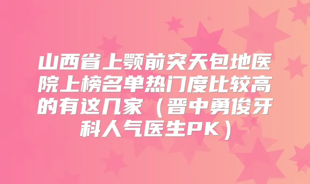 山西省上颚前突天包地医院上榜名单热门度比较高的有这几家(晋中勇俊牙科人气医生PK)