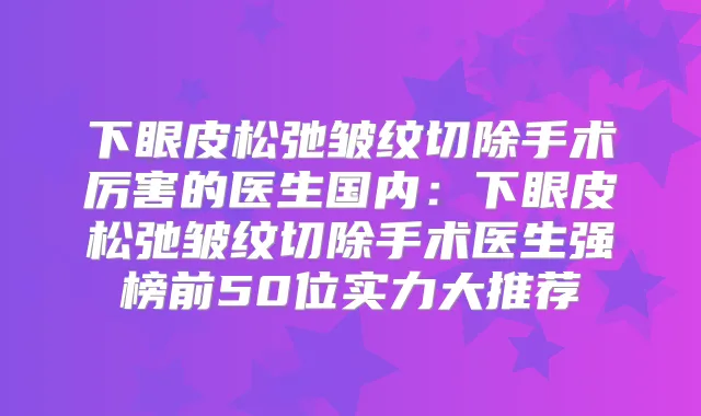 下眼皮松弛皱纹切除手术厉害的医生国内:下眼皮松弛皱纹切除手术医生强榜前50位实力大推荐