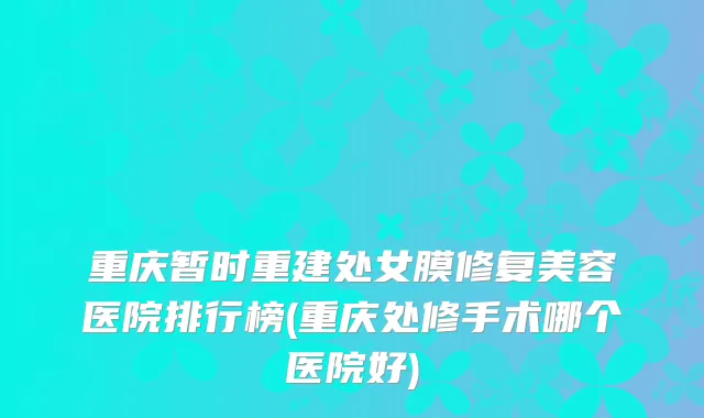 重庆暂时重建处女膜修复美容医院排行榜(重庆处修手术哪个医院好)
