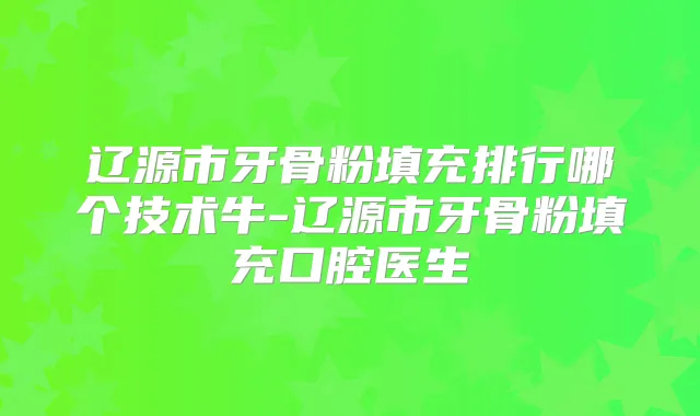 辽源市牙骨粉填充排行哪个技术牛-辽源市牙骨粉填充口腔医生