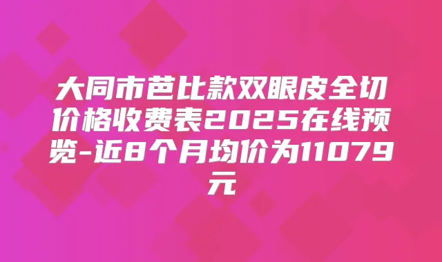 大同市芭比款双眼皮全切价格收费表2025在线预览-近8个月均价为11079元