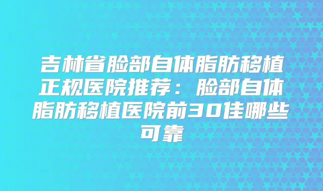 吉林省脸部自体脂肪移植正规医院推荐：脸部自体脂肪移植医院前30佳哪些可靠
