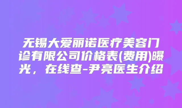 无锡大爱丽诺医疗美容门诊有限公司价格表(费用)曝光，在线查-尹亮医生介绍