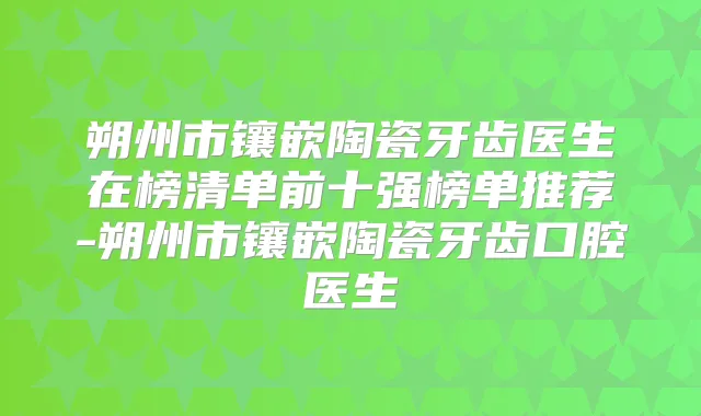 朔州市镶嵌陶瓷牙齿医生在榜清单前十强榜单推荐-朔州市镶嵌陶瓷牙齿口腔医生