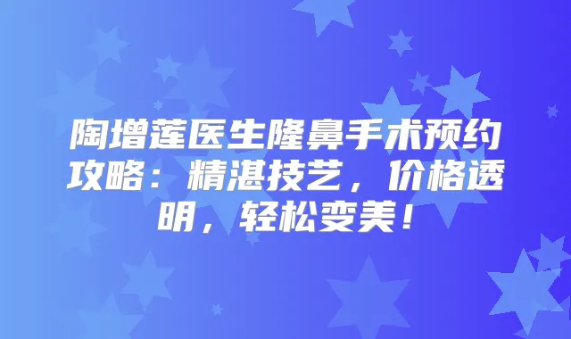 陶增莲医生隆鼻手术预约攻略：精湛技艺，价格透明，轻松变美！