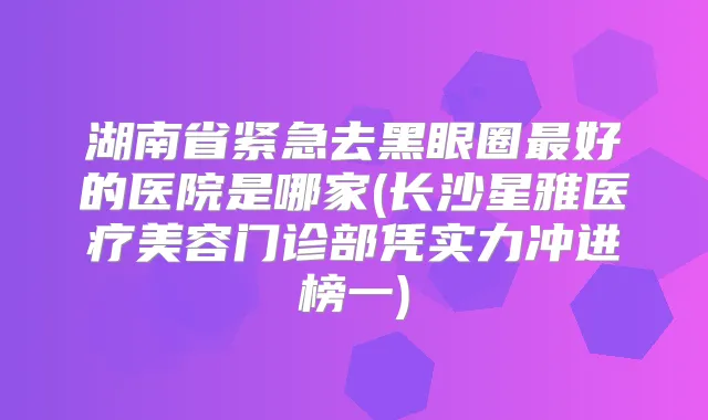 湖南省紧急去黑眼圈好的医院是哪家(长沙星雅医疗美容门诊部凭实力冲进榜一)