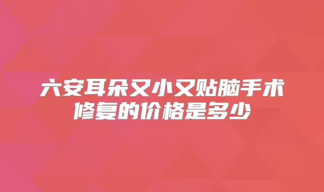 六安耳朵又小又贴脑手术修复的价格是多少