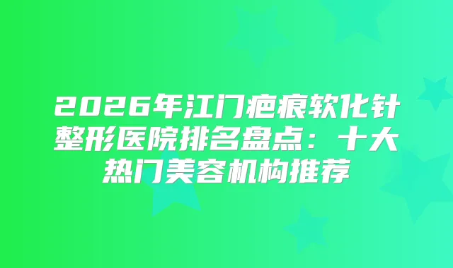 2026年江门疤痕软化针整形医院排名盘点：十大热门美容机构推荐