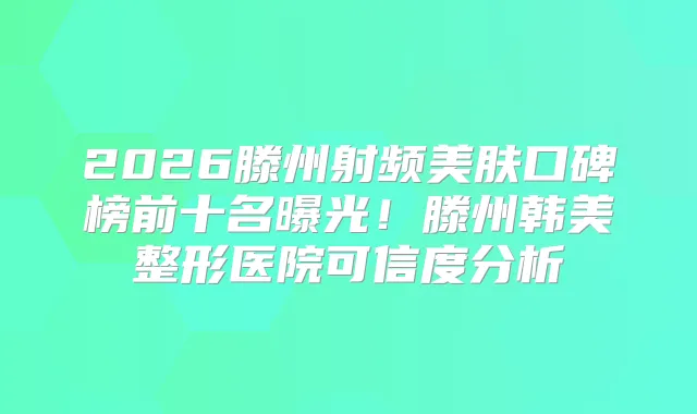 2026滕州射频美肤口碑榜前十名曝光！滕州韩美整形医院可信度分析