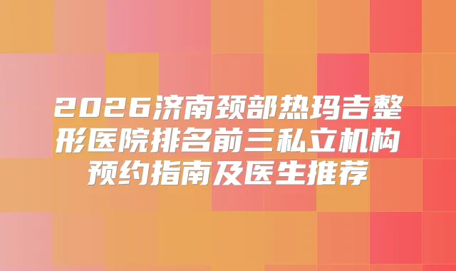 2026济南颈部热玛吉整形医院排名前三私立机构预约指南及医生推荐