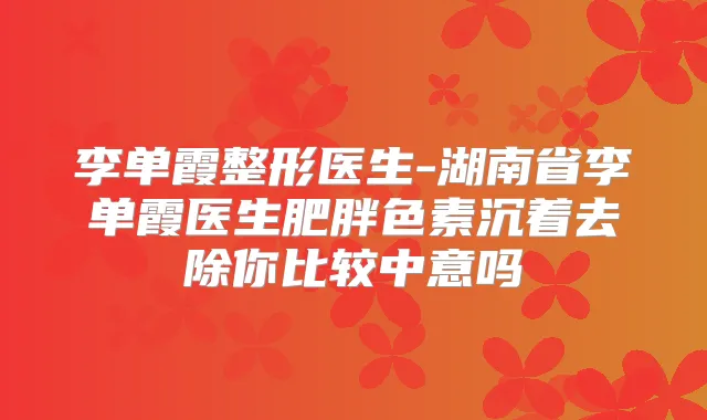 李单霞整形医生-湖南省李单霞医生肥胖色素沉着去除你比较中意吗