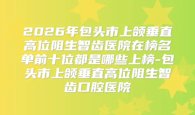 2026年包头市上颌垂直高位阻生智齿医院在榜名单前十位都是哪些上榜-包头市上颌垂直高位阻生智齿口腔医院