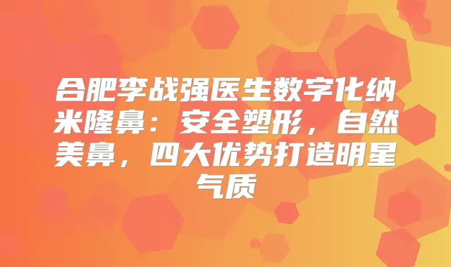 合肥李战强医生数字化纳米隆鼻：安全塑形，自然美鼻，四大优势打造明星气质