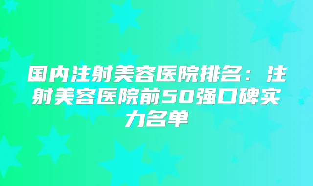 国内注射美容医院排名：注射美容医院前50强口碑实力名单