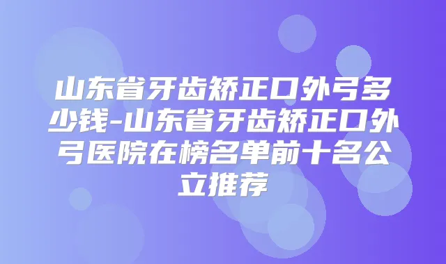 山东省牙齿矫正口外弓多少钱-山东省牙齿矫正口外弓医院在榜名单前十名公立推荐