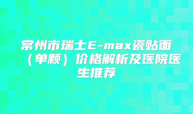 常州市瑞士E-max瓷贴面（单颗）价格解析及医院医生推荐