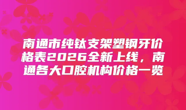南通市纯钛支架塑钢牙价格表2026全新上线，南通各大口腔机构价格一览