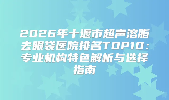 2026年十堰市超声溶脂去眼袋医院排名TOP10：专业机构特色解析与选择指南