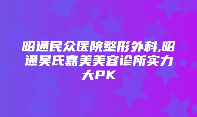 昭通民众医院整形外科,昭通吴氏嘉美美容诊所实力大PK