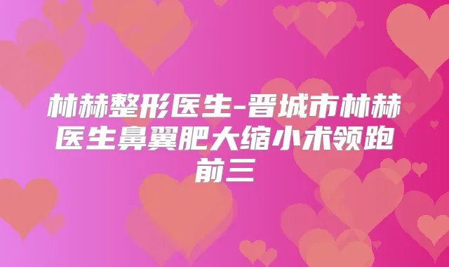 林赫整形医生-晋城市林赫医生鼻翼肥大缩小术领跑前三