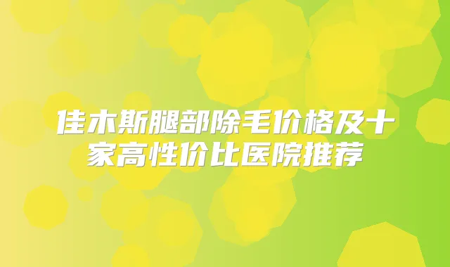 佳木斯腿部除毛价格及十家高性价比医院推荐